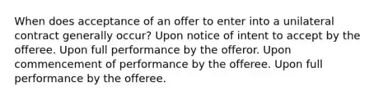 When does acceptance of an offer to enter into a unilateral contract generally occur? Upon notice of intent to accept by the offeree. Upon full performance by the offeror. Upon commencement of performance by the offeree. Upon full performance by the offeree.