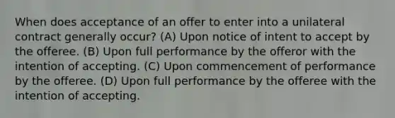 When does acceptance of an offer to enter into a unilateral contract generally occur? (A) Upon notice of intent to accept by the offeree. (B) Upon full performance by the offeror with the intention of accepting. (C) Upon commencement of performance by the offeree. (D) Upon full performance by the offeree with the intention of accepting.