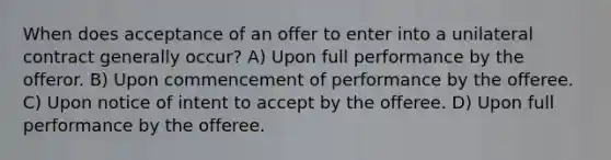 When does acceptance of an offer to enter into a unilateral contract generally occur? A) Upon full performance by the offeror. B) Upon commencement of performance by the offeree. C) Upon notice of intent to accept by the offeree. D) Upon full performance by the offeree.