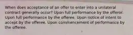 When does acceptance of an offer to enter into a unilateral contract generally occur? Upon full performance by the offeror. Upon full performance by the offeree. Upon notice of intent to accept by the offeree. Upon commencement of performance by the offeree.