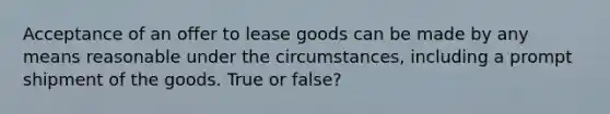 Acceptance of an offer to lease goods can be made by any means reasonable under the circumstances, including a prompt shipment of the goods. True or false?