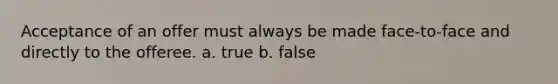 Acceptance of an offer must always be made face-to-face and directly to the offeree. a. true b. false