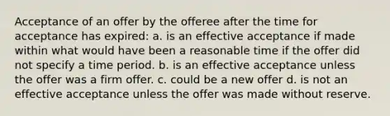 Acceptance of an offer by the offeree after the time for acceptance has expired: a. is an effective acceptance if made within what would have been a reasonable time if the offer did not specify a time period. b. is an effective acceptance unless the offer was a firm offer. c. could be a new offer d. is not an effective acceptance unless the offer was made without reserve.