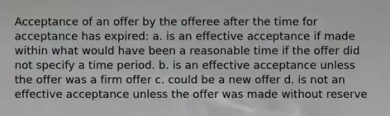 Acceptance of an offer by the offeree after the time for acceptance has expired: a. is an effective acceptance if made within what would have been a reasonable time if the offer did not specify a time period. b. is an effective acceptance unless the offer was a firm offer c. could be a new offer d. is not an effective acceptance unless the offer was made without reserve