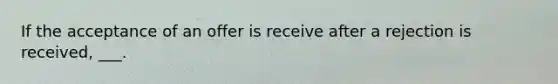 If the acceptance of an offer is receive after a rejection is received, ___.