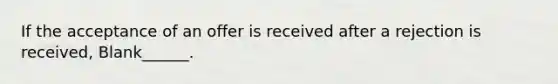 If the acceptance of an offer is received after a rejection is received, Blank______.