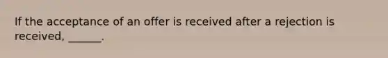 If the acceptance of an offer is received after a rejection is received, ______.