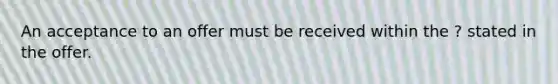 An acceptance to an offer must be received within the ? stated in the offer.