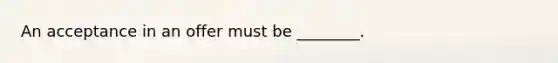 An acceptance in an offer must be ________.