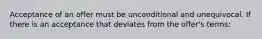 Acceptance of an offer must be unconditional and unequivocal. If there is an acceptance that deviates from the offer's terms: