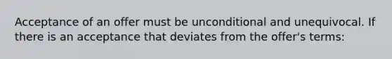 Acceptance of an offer must be unconditional and unequivocal. If there is an acceptance that deviates from the offer's terms: