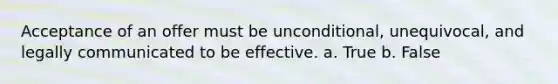 Acceptance of an offer must be unconditional, unequivocal, and legally communicated to be effective. a. True b. False