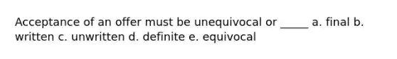 Acceptance of an offer must be unequivocal or _____ a. final b. written c. unwritten d. definite e. equivocal