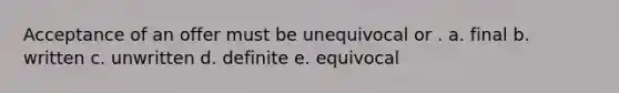 Acceptance of an offer must be unequivocal or . a. final b. written c. unwritten d. definite e. equivocal