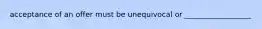 acceptance of an offer must be unequivocal or __________________