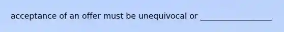 acceptance of an offer must be unequivocal or __________________