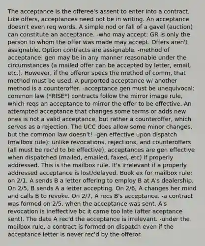 The acceptance is the offeree's assent to enter into a contract. Like offers, acceptances need not be in writing. An acceptance doesn't even req words. A simple nod or fall of a gavel (auction) can constitute an acceptance. -who may accept: GR is only the person to whom the offer was made may accept. Offers aren't assignable. Option contracts are assignable. -method of acceptance: gen may be in any manner reasonable under the circumstances (a mailed offer can be accepted by letter, email, etc.). However, if the offeror specs the method of comm, that method must be used. A purported acceptance w/ another method is a counteroffer. -acceptance gen must be unequivocal: common law (*RISE*) contracts follow the mirror image rule, which reqs an acceptance to mirror the offer to be effective. An attempted acceptance that changes some terms or adds new ones is not a valid acceptance, but rather a counteroffer, which serves as a rejection. The UCC does allow some minor changes, but the common law doesn't! -gen effective upon dispatch (mailbox rule): unlike revocations, rejections, and counteroffers (all must be rec'd to be effective), acceptances are gen effective when dispatched (mailed, emailed, faxed, etc) if properly addressed. This is the mailbox rule. It's irrelevant if a properly addressed acceptance is lost/delayed. Book ex for mailbox rule: on 2/1, A sends B a letter offering to employ B at A's dealership. On 2/5, B sends A a letter accepting. On 2/6, A changes her mind and calls B to revoke. On 2/7, A recs B's acceptance. -a contract was formed on 2/5, when the acceptance was sent. A's revocation is ineffective bc it came too late (after aceptance sent). The date A rec'd the acceptance is irrelevant. -under the mailbox rule, a contract is formed on dispatch even if the acceptance letter is never rec'd by the offeror.