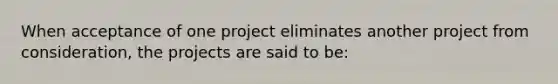 When acceptance of one project eliminates another project from consideration, the projects are said to be: