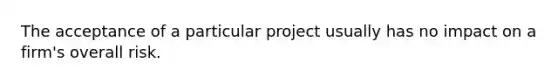 The acceptance of a particular project usually has no impact on a firm's overall risk.