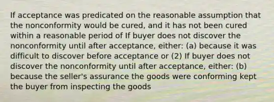 If acceptance was predicated on the reasonable assumption that the nonconformity would be cured, and it has not been cured within a reasonable period of If buyer does not discover the nonconformity until after acceptance, either: (a) because it was difficult to discover before acceptance or (2) If buyer does not discover the nonconformity until after acceptance, either: (b) because the seller's assurance the goods were conforming kept the buyer from inspecting the goods