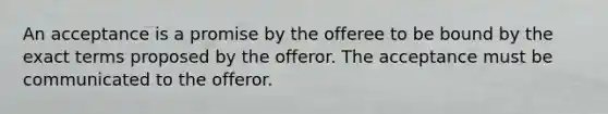 An acceptance is a promise by the offeree to be bound by the exact terms proposed by the offeror. The acceptance must be communicated to the offeror.