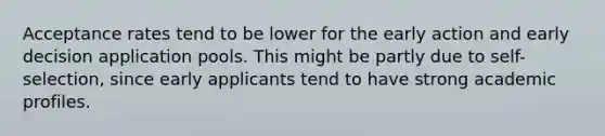 Acceptance rates tend to be lower for the early action and early decision application pools. This might be partly due to self-selection, since early applicants tend to have strong academic profiles.