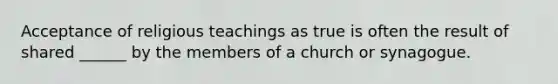 Acceptance of religious teachings as true is often the result of shared ______ by the members of a church or synagogue.