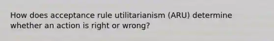 How does acceptance rule utilitarianism (ARU) determine whether an action is right or wrong?