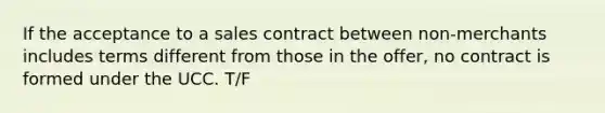 If the acceptance to a sales contract between non-merchants includes terms different from those in the offer, no contract is formed under the UCC. T/F