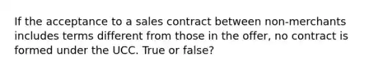 If the acceptance to a sales contract between non-merchants includes terms different from those in the offer, no contract is formed under the UCC. True or false?