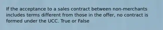 If the acceptance to a sales contract between non-merchants includes terms different from those in the offer, no contract is formed under the UCC. True or False