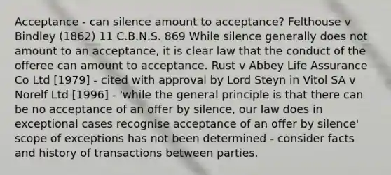 Acceptance - can silence amount to acceptance? Felthouse v Bindley (1862) 11 C.B.N.S. 869 While silence generally does not amount to an acceptance, it is clear law that the conduct of the offeree can amount to acceptance. Rust v Abbey Life Assurance Co Ltd [1979] - cited with approval by Lord Steyn in Vitol SA v Norelf Ltd [1996] - 'while the general principle is that there can be no acceptance of an offer by silence, our law does in exceptional cases recognise acceptance of an offer by silence' scope of exceptions has not been determined - consider facts and history of transactions between parties.