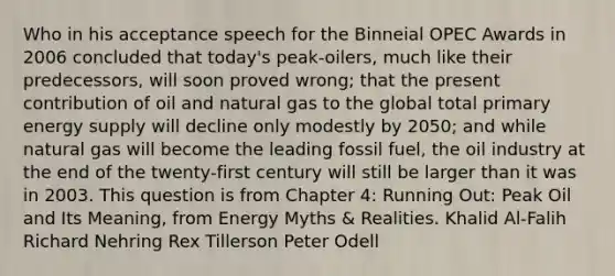 Who in his acceptance speech for the Binneial OPEC Awards in 2006 concluded that today's peak-oilers, much like their predecessors, will soon proved wrong; that the present contribution of oil and natural gas to the global total primary energy supply will decline only modestly by 2050; and while natural gas will become the leading fossil fuel, the oil industry at the end of the twenty-first century will still be larger than it was in 2003. This question is from Chapter 4: Running Out: Peak Oil and Its Meaning, from Energy Myths & Realities. Khalid Al-Falih Richard Nehring Rex Tillerson Peter Odell