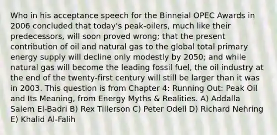 Who in his acceptance speech for the Binneial OPEC Awards in 2006 concluded that today's peak-oilers, much like their predecessors, will soon proved wrong; that the present contribution of oil and natural gas to the global total primary energy supply will decline only modestly by 2050; and while natural gas will become the leading fossil fuel, the oil industry at the end of the twenty-first century will still be larger than it was in 2003. This question is from Chapter 4: Running Out: Peak Oil and Its Meaning, from Energy Myths & Realities. A) Addalla Salem El-Badri B) Rex Tillerson C) Peter Odell D) Richard Nehring E) Khalid Al-Falih