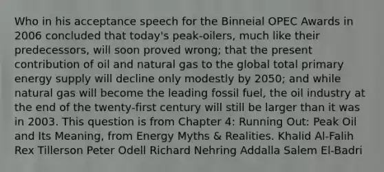 Who in his acceptance speech for the Binneial OPEC Awards in 2006 concluded that today's peak-oilers, much like their predecessors, will soon proved wrong; that the present contribution of oil and natural gas to the global total primary energy supply will decline only modestly by 2050; and while natural gas will become the leading fossil fuel, the oil industry at the end of the twenty-first century will still be larger than it was in 2003. This question is from Chapter 4: Running Out: Peak Oil and Its Meaning, from Energy Myths & Realities. Khalid Al-Falih Rex Tillerson Peter Odell Richard Nehring Addalla Salem El-Badri