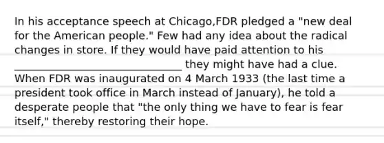 In his acceptance speech at Chicago,FDR pledged a "new deal for <a href='https://www.questionai.com/knowledge/keiVE7hxWY-the-american' class='anchor-knowledge'>the american</a> people." Few had any idea about the radical changes in store. If they would have paid attention to his _______________________________ they might have had a clue. When FDR was inaugurated on 4 March 1933 (the last time a president took office in March instead of January), he told a desperate people that "the only thing we have to fear is fear itself," thereby restoring their hope.