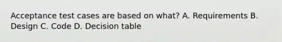 Acceptance test cases are based on what? A. Requirements B. Design C. Code D. Decision table