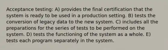 Acceptance testing: A) provides the final certification that the system is ready to be used in a production setting. B) tests the conversion of legacy data to the new system. C) includes all the preparations for the series of tests to be performed on the system. D) tests the functioning of the system as a whole. E) tests each program separately in the system.