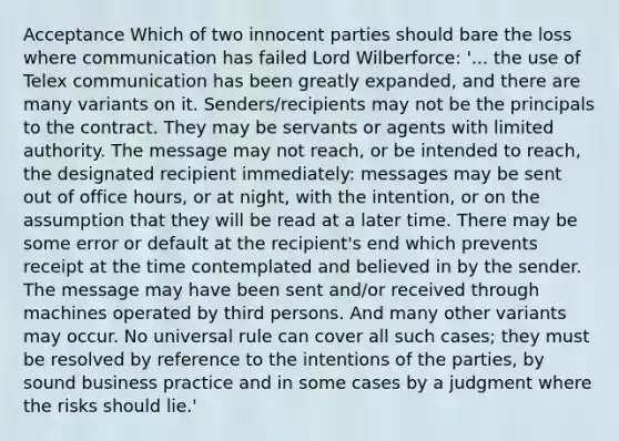 Acceptance Which of two innocent parties should bare the loss where communication has failed Lord Wilberforce: '... the use of Telex communication has been greatly expanded, and there are many variants on it. Senders/recipients may not be the principals to the contract. They may be servants or agents with limited authority. The message may not reach, or be intended to reach, the designated recipient immediately: messages may be sent out of office hours, or at night, with the intention, or on the assumption that they will be read at a later time. There may be some error or default at the recipient's end which prevents receipt at the time contemplated and believed in by the sender. The message may have been sent and/or received through machines operated by third persons. And many other variants may occur. No universal rule can cover all such cases; they must be resolved by reference to the intentions of the parties, by sound business practice and in some cases by a judgment where the risks should lie.'