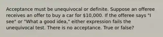 Acceptance must be unequivocal or definite. Suppose an offeree receives an offer to buy a car for 10,000. If the offeree says "I see" or "What a good idea," either expression fails the unequivocal test. There is no acceptance. True or false?