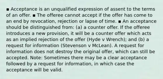 ▪ Acceptance is an unqualified expression of assent to the terms of an offer. ▪ The offeree cannot accept if the offer has come to an end by revocation, rejection or lapse of time. ▪ An acceptance should be distinguished from: (a) a counter offer. If the offeree introduces a new provision, it will be a counter offer which acts as an implied rejection of the offer (Hyde v Wrench); and (b) a request for information (Stevenson v McLean). A request for information does not destroy the original offer, which can still be accepted. Note: Sometimes there may be a clear acceptance followed by a request for information, in which case the acceptance will be valid.