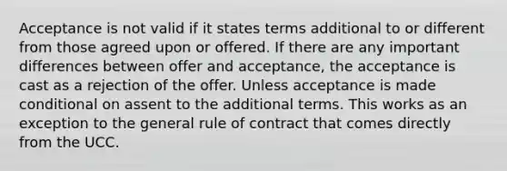 Acceptance is not valid if it states terms additional to or different from those agreed upon or offered. If there are any important differences between offer and acceptance, the acceptance is cast as a rejection of the offer. Unless acceptance is made conditional on assent to the additional terms. This works as an exception to the general rule of contract that comes directly from the UCC.