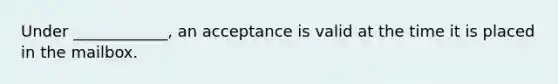 Under ____________, an acceptance is valid at the time it is placed in the mailbox.