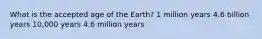 What is the accepted age of the Earth? 1 million years 4.6 billion years 10,000 years 4.6 million years