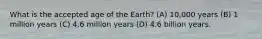 What is the accepted age of the Earth? (A) 10,000 years (B) 1 million years (C) 4.6 million years (D) 4.6 billion years.