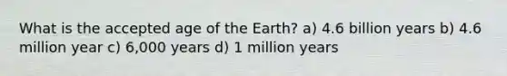 What is the accepted age of the Earth? a) 4.6 billion years b) 4.6 million year c) 6,000 years d) 1 million years