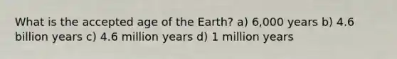 What is the accepted age of the Earth? a) 6,000 years b) 4.6 billion years c) 4.6 million years d) 1 million years