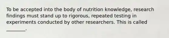 To be accepted into the body of nutrition knowledge, research findings must stand up to rigorous, repeated testing in experiments conducted by other researchers. This is called ________.