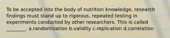 To be accepted into the body of nutrition knowledge, research findings must stand up to rigorous, repeated testing in experiments conducted by other researchers. This is called ________. a.randomization b.validity c.replication d.correlation