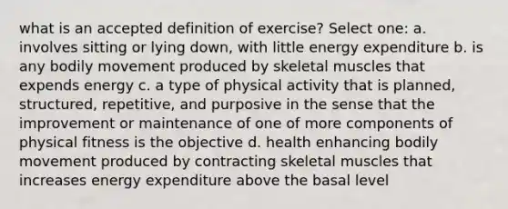 what is an accepted definition of exercise? Select one: a. involves sitting or lying down, with little energy expenditure b. is any bodily movement produced by skeletal muscles that expends energy c. a type of physical activity that is planned, structured, repetitive, and purposive in the sense that the improvement or maintenance of one of more components of physical fitness is the objective d. health enhancing bodily movement produced by contracting skeletal muscles that increases energy expenditure above the basal level